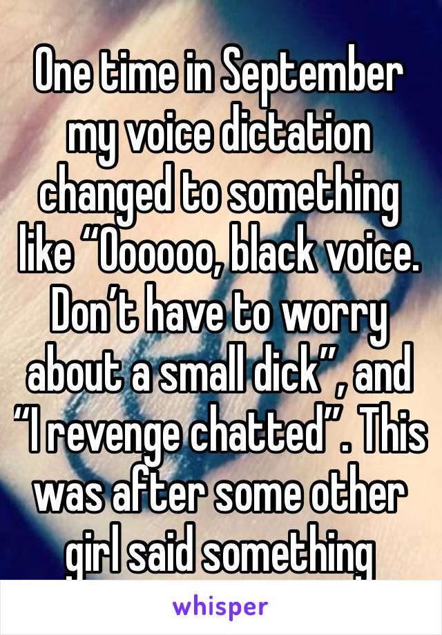 One time in September my voice dictation changed to something like “Oooooo, black voice. Don’t have to worry about a small dick”, and “I revenge chatted”. This was after some other girl said something