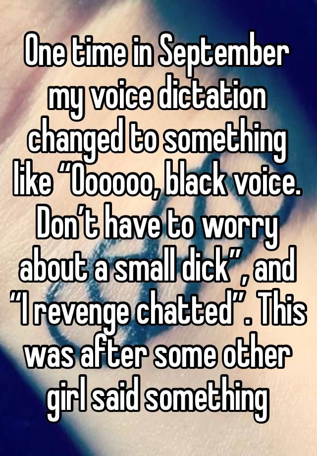 One time in September my voice dictation changed to something like “Oooooo, black voice. Don’t have to worry about a small dick”, and “I revenge chatted”. This was after some other girl said something