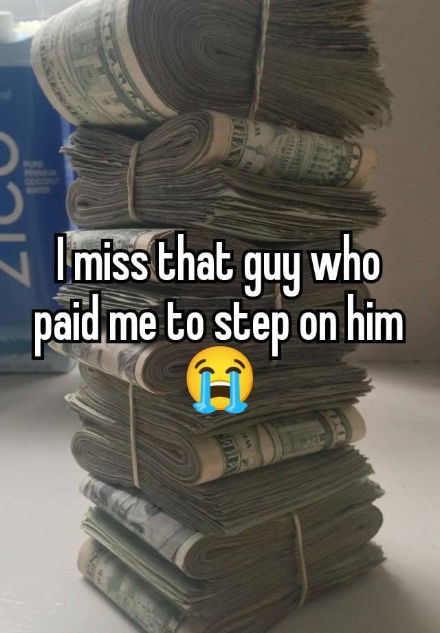 I miss that guy who paid me to step on him😭