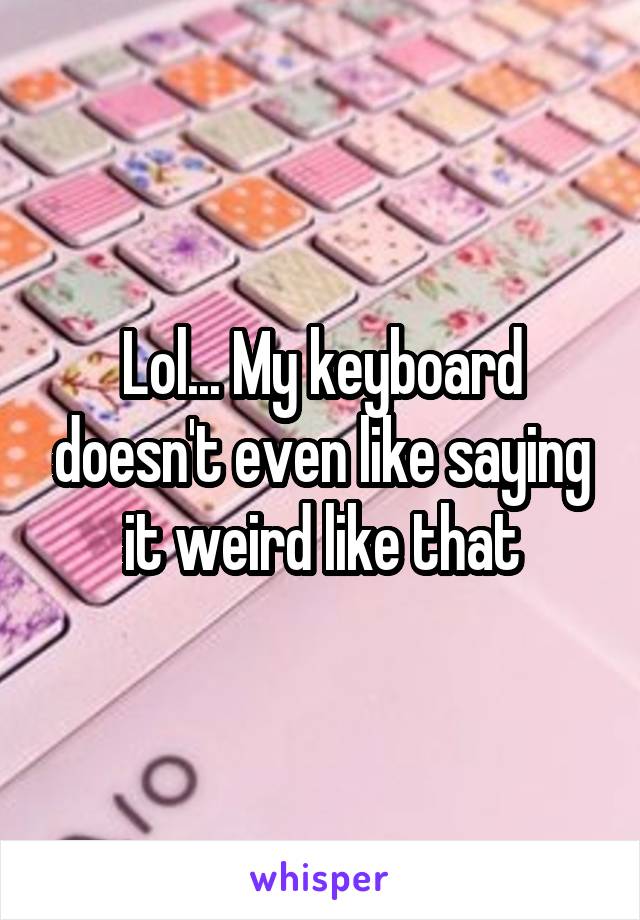 Lol... My keyboard doesn't even like saying it weird like that