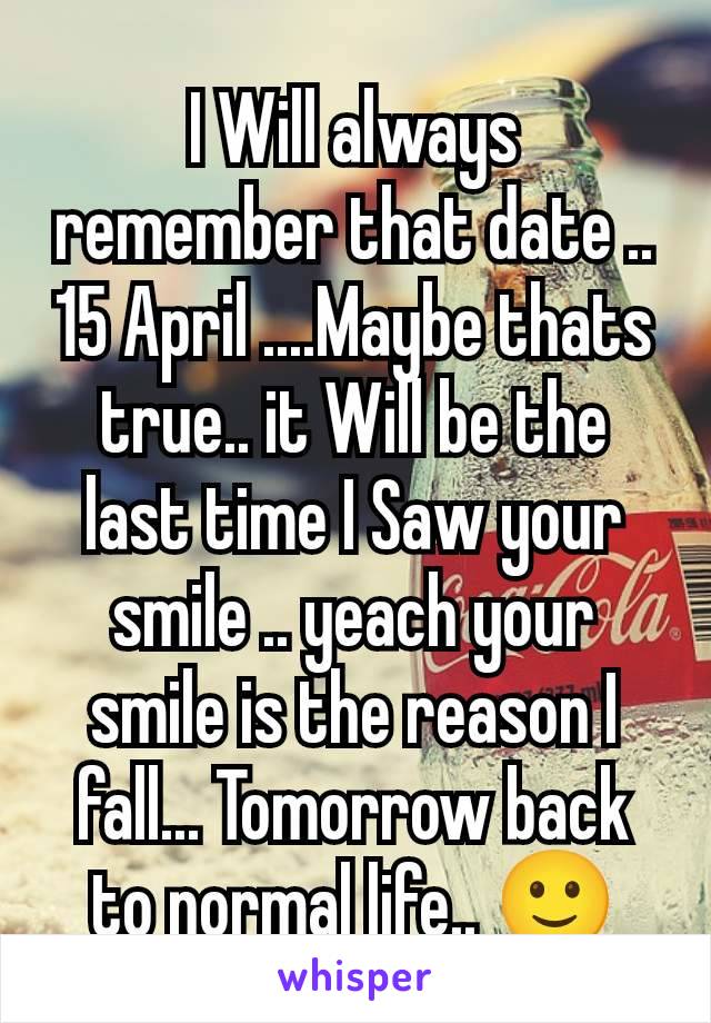 I Will always remember that date .. 15 April ....Maybe thats true.. it Will be the last time I Saw your smile .. yeach your smile is the reason I fall... Tomorrow back to normal life.. 🙂