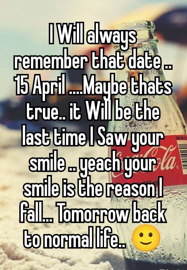 I Will always remember that date .. 15 April ....Maybe thats true.. it Will be the last time I Saw your smile .. yeach your smile is the reason I fall... Tomorrow back to normal life.. 🙂