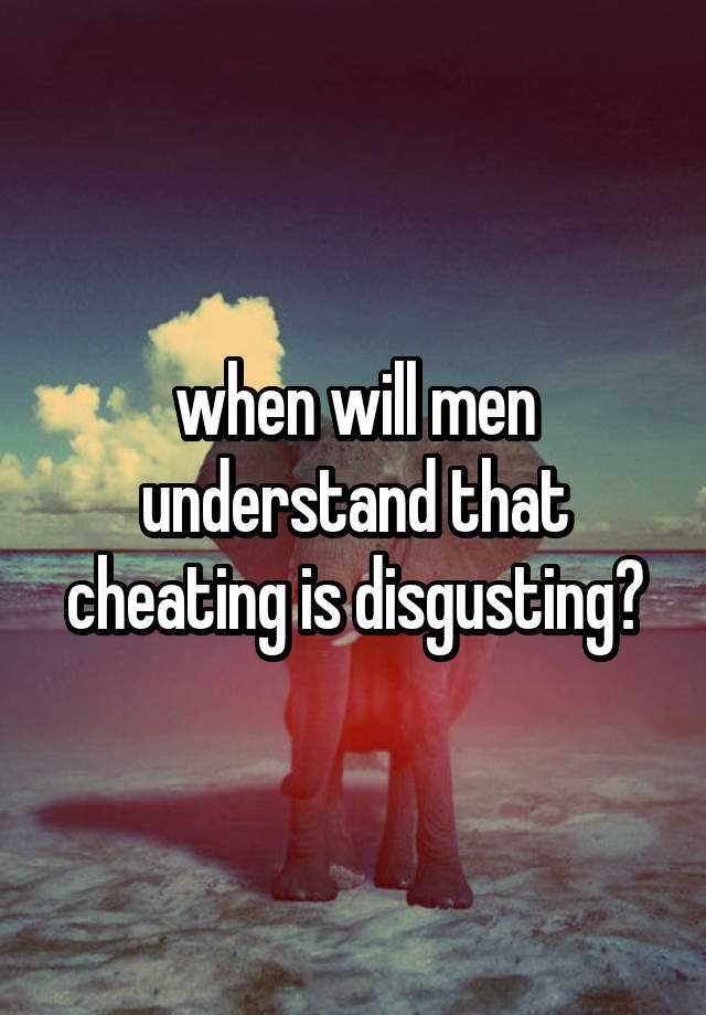 when will men understand that cheating is disgusting?