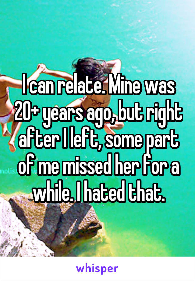 I can relate. Mine was 20+ years ago, but right after I left, some part of me missed her for a while. I hated that.