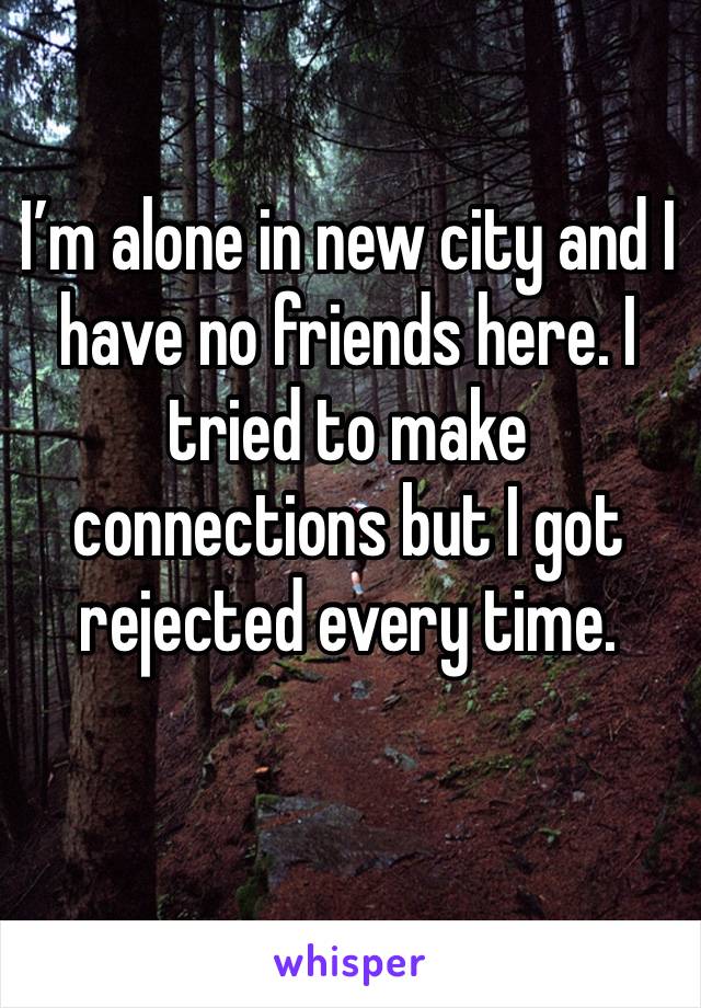 I’m alone in new city and I have no friends here. I tried to make connections but I got rejected every time. 