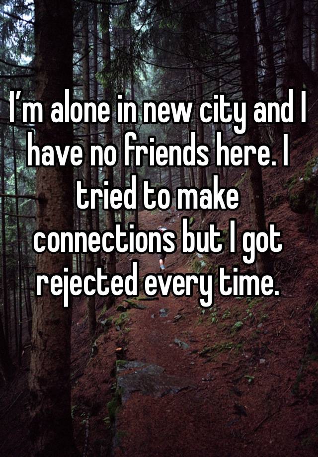 I’m alone in new city and I have no friends here. I tried to make connections but I got rejected every time. 