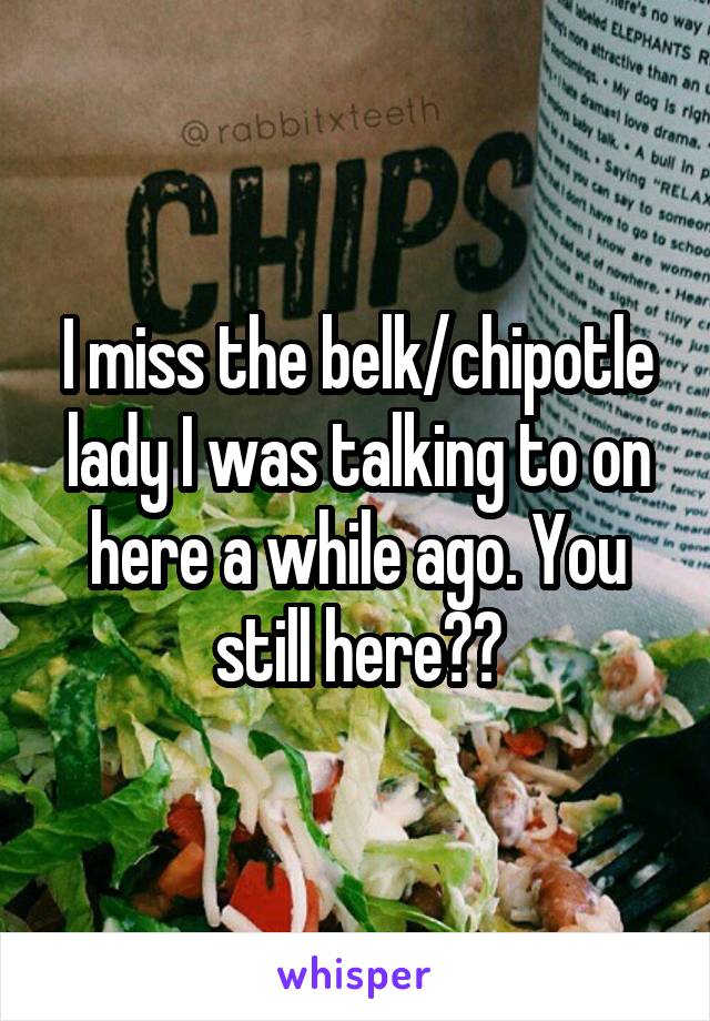 I miss the belk/chipotle lady I was talking to on here a while ago. You still here??