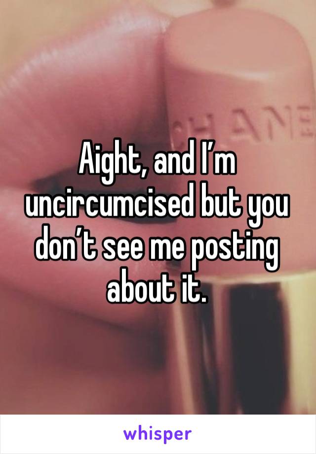 Aight, and I’m uncircumcised but you don’t see me posting about it.