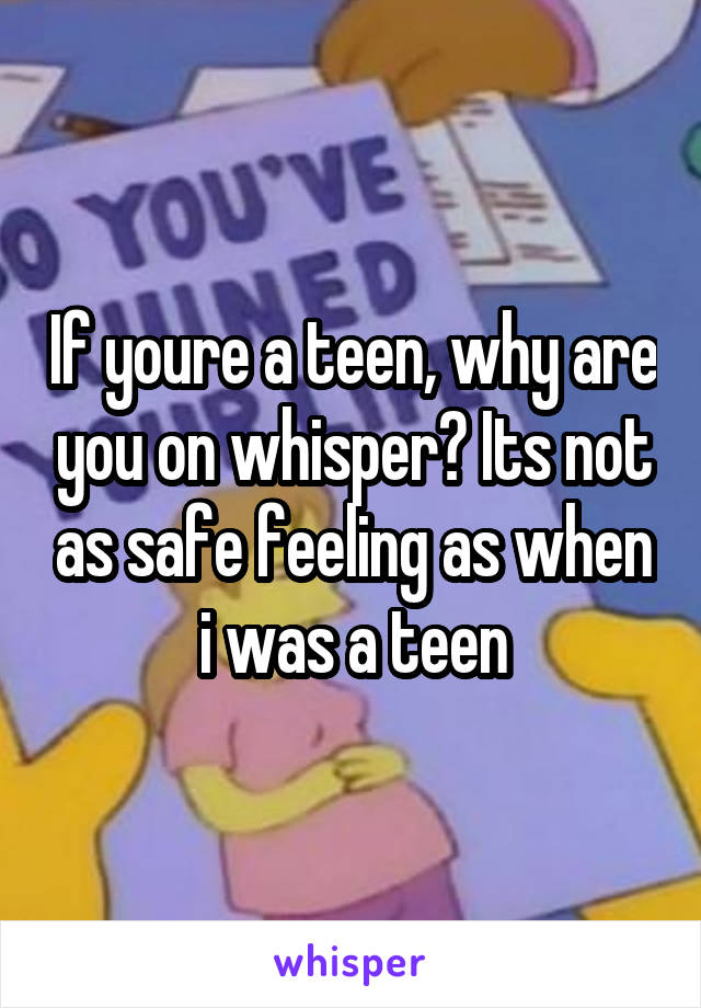 If youre a teen, why are you on whisper? Its not as safe feeling as when i was a teen