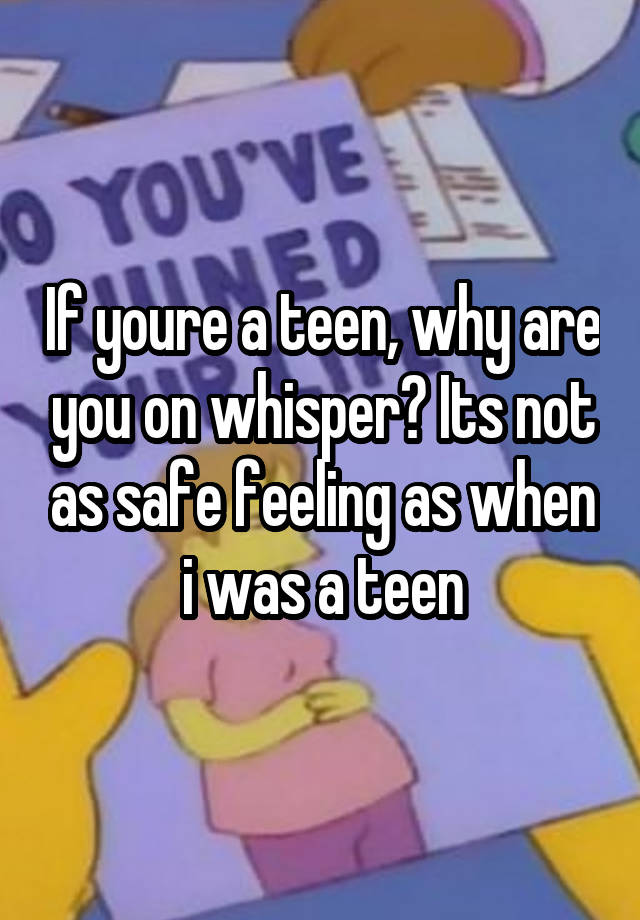 If youre a teen, why are you on whisper? Its not as safe feeling as when i was a teen