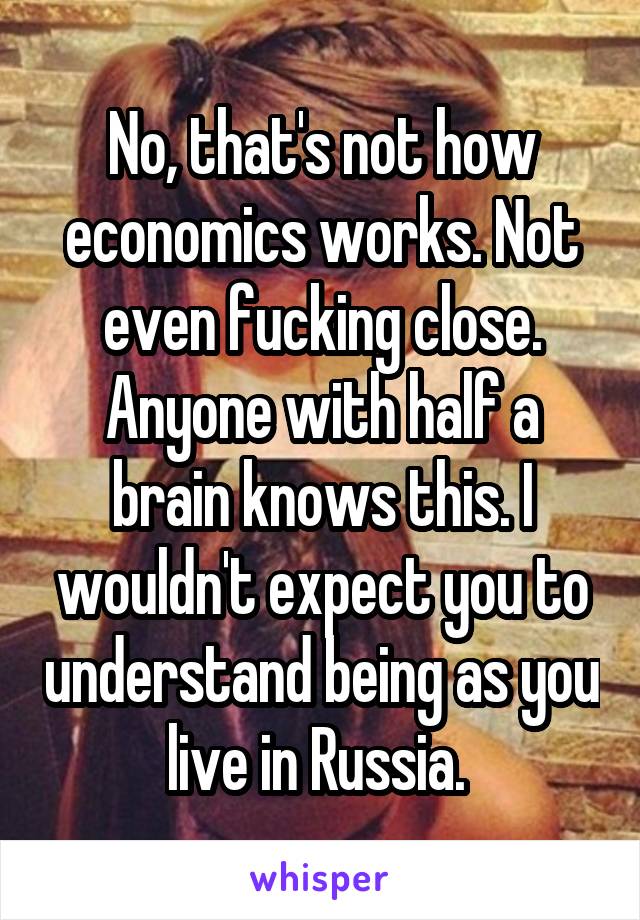 No, that's not how economics works. Not even fucking close. Anyone with half a brain knows this. I wouldn't expect you to understand being as you live in Russia. 