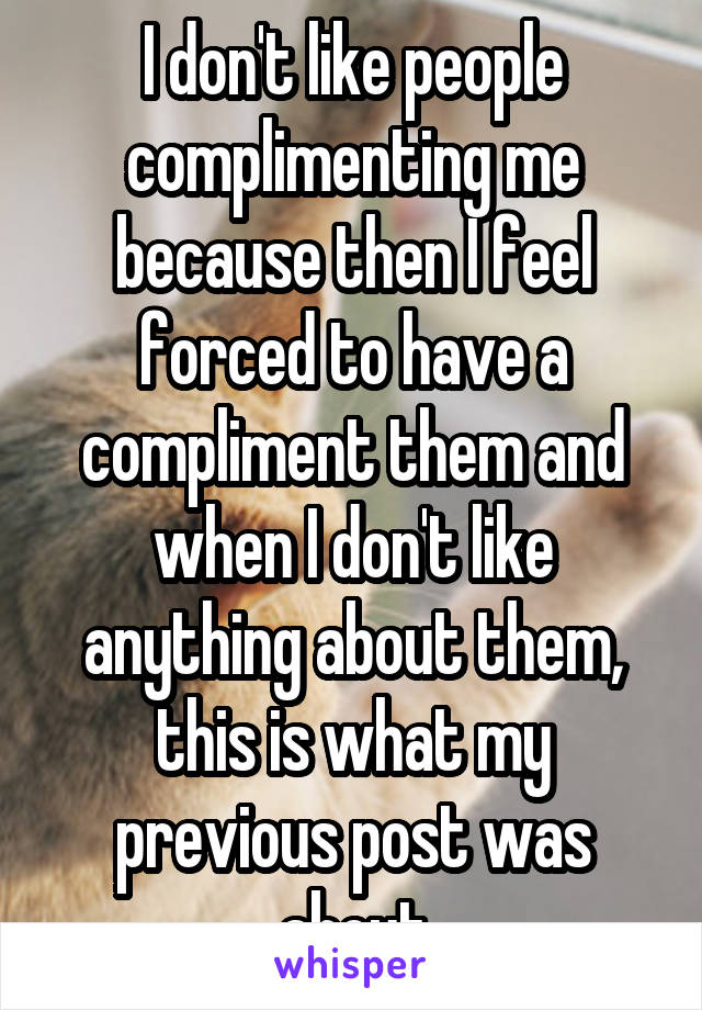 I don't like people complimenting me because then I feel forced to have a compliment them and when I don't like anything about them, this is what my previous post was about