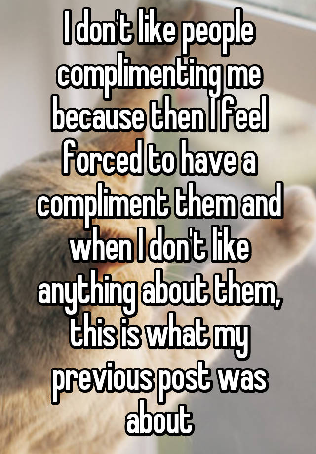 I don't like people complimenting me because then I feel forced to have a compliment them and when I don't like anything about them, this is what my previous post was about