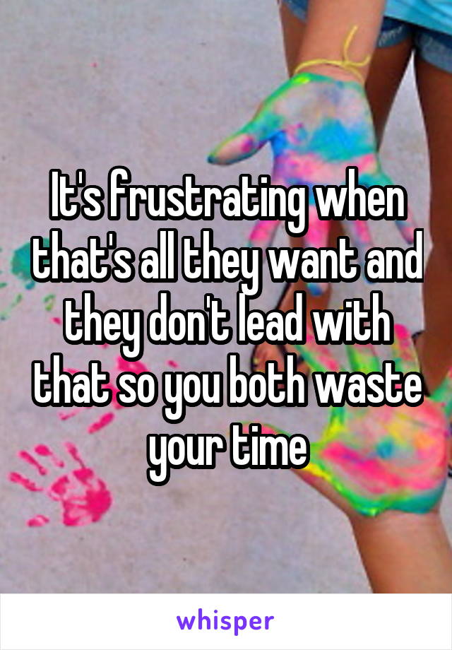 It's frustrating when that's all they want and they don't lead with that so you both waste your time