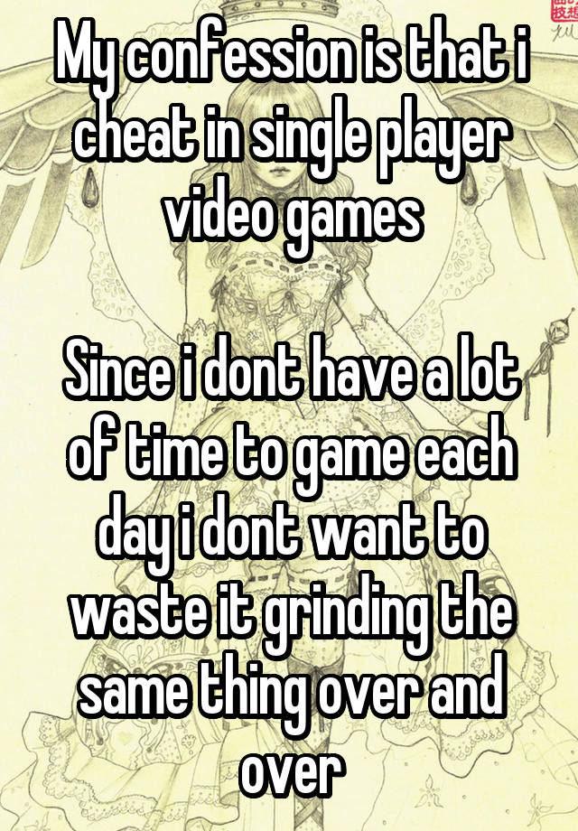 My confession is that i cheat in single player video games

Since i dont have a lot of time to game each day i dont want to waste it grinding the same thing over and over