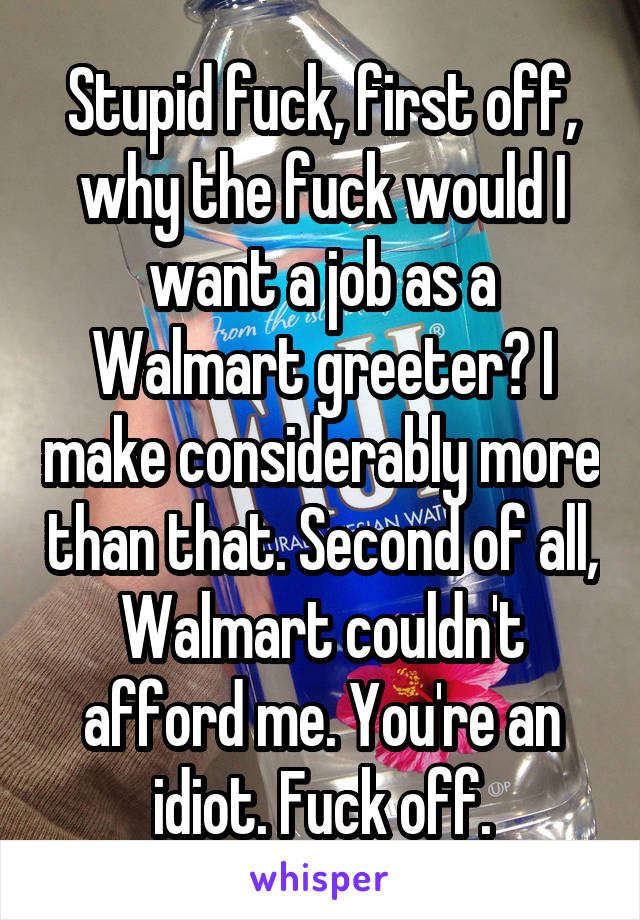 Stupid fuck, first off, why the fuck would I want a job as a Walmart greeter? I make considerably more than that. Second of all, Walmart couldn't afford me. You're an idiot. Fuck off.