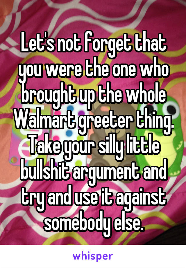 Let's not forget that you were the one who brought up the whole Walmart greeter thing. Take your silly little bullshit argument and try and use it against somebody else.