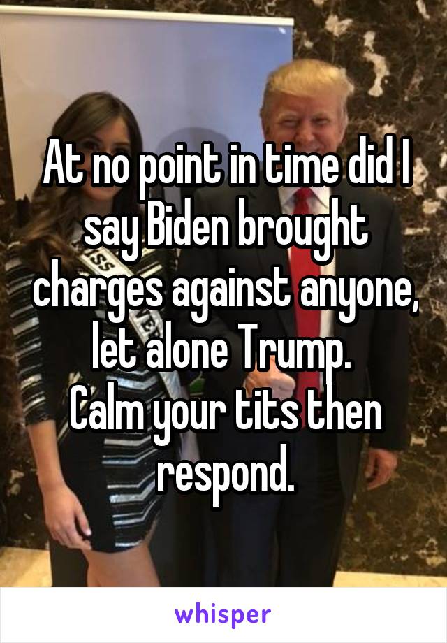 At no point in time did I say Biden brought charges against anyone, let alone Trump. 
Calm your tits then respond.