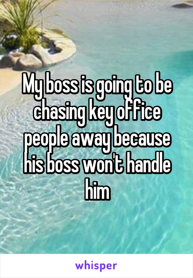 My boss is going to be chasing key office people away because his boss won't handle him