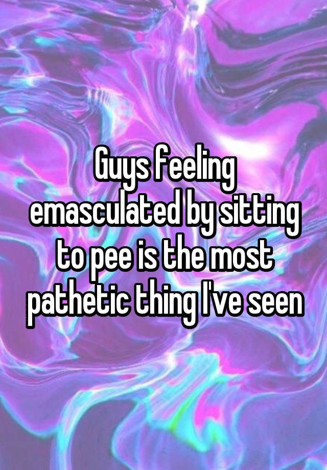 Guys feeling emasculated by sitting to pee is the most pathetic thing I've seen
