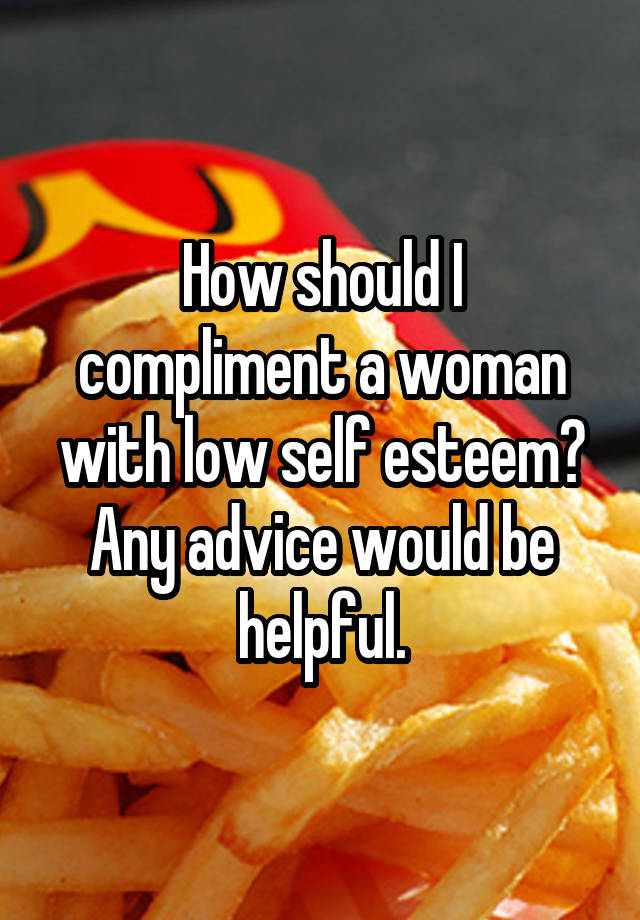 How should I compliment a woman with low self esteem? Any advice would be helpful.