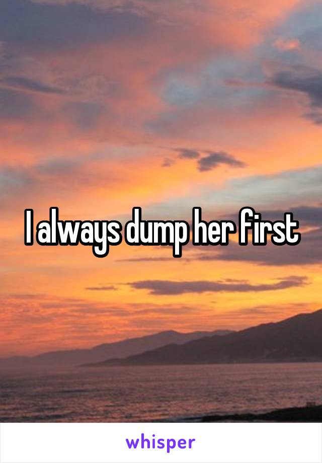 I always dump her first