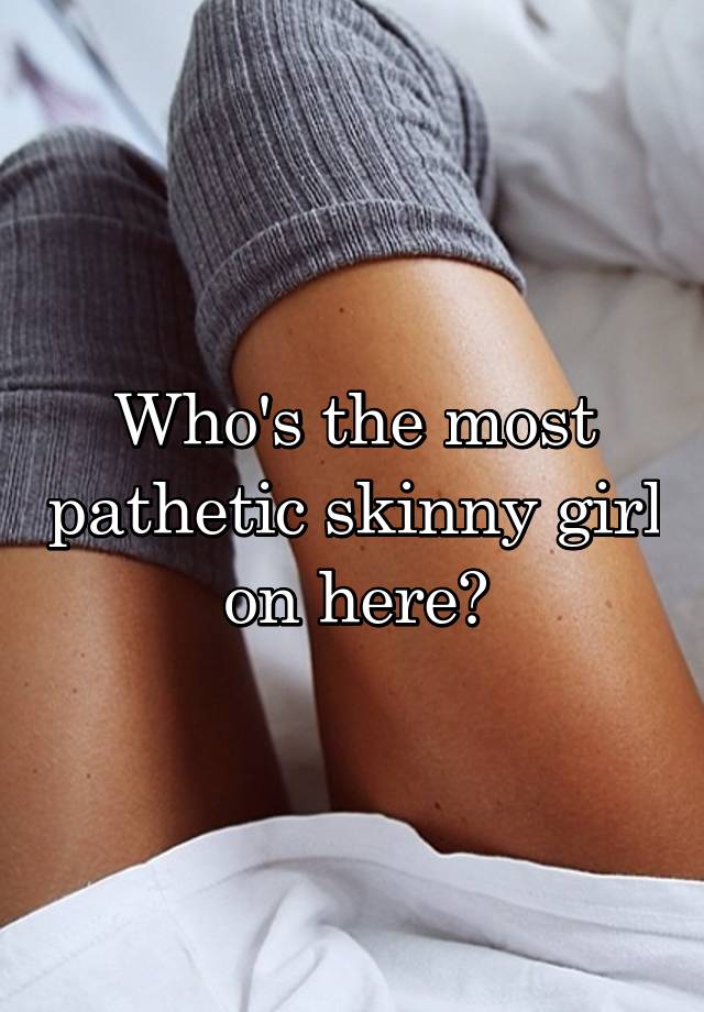 Who's the most pathetic skinny girl on here?