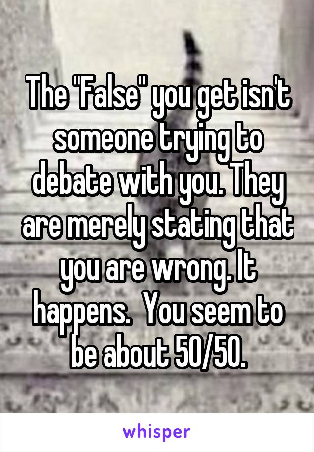 The "False" you get isn't someone trying to debate with you. They are merely stating that you are wrong. It happens.  You seem to be about 50/50.