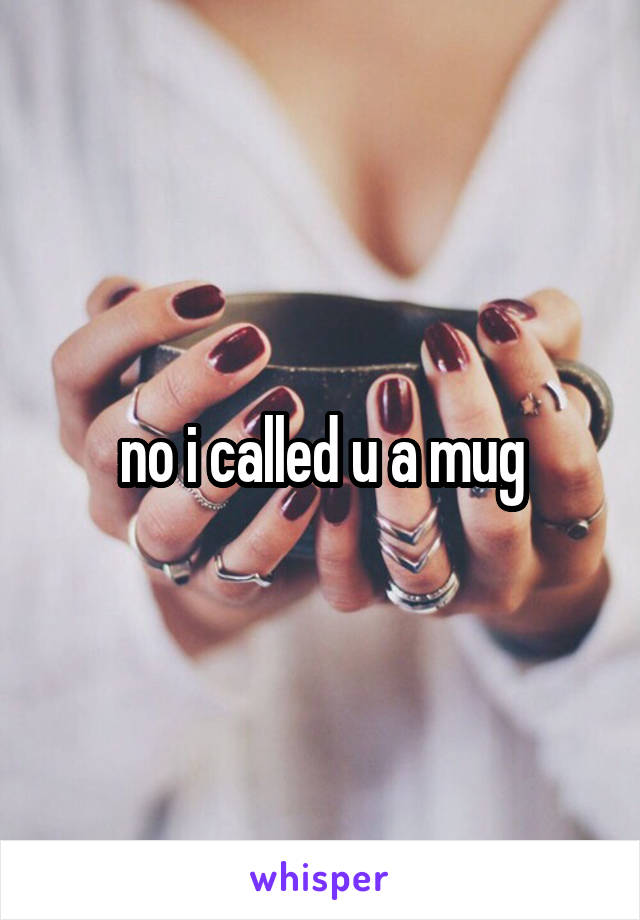 no i called u a mug