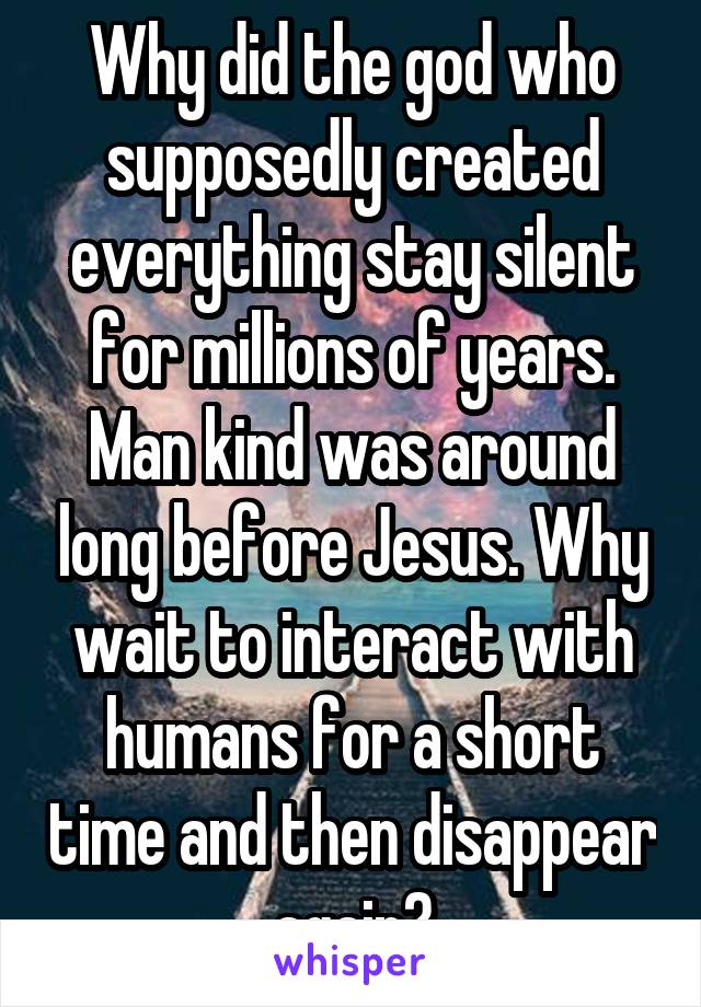 Why did the god who supposedly created everything stay silent for millions of years. Man kind was around long before Jesus. Why wait to interact with humans for a short time and then disappear again?