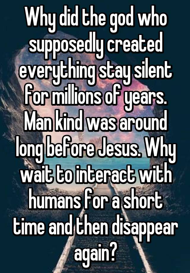 Why did the god who supposedly created everything stay silent for millions of years. Man kind was around long before Jesus. Why wait to interact with humans for a short time and then disappear again?