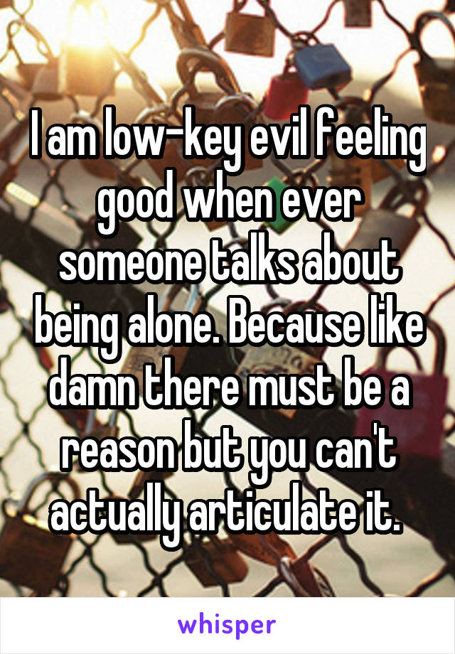 I am low-key evil feeling good when ever someone talks about being alone. Because like damn there must be a reason but you can't actually articulate it. 