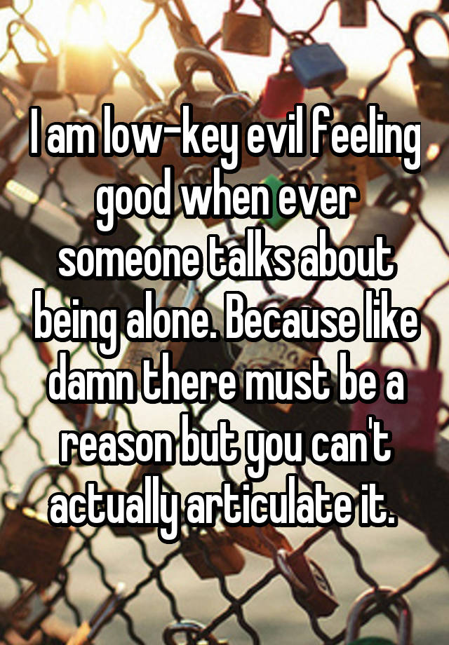 I am low-key evil feeling good when ever someone talks about being alone. Because like damn there must be a reason but you can't actually articulate it. 