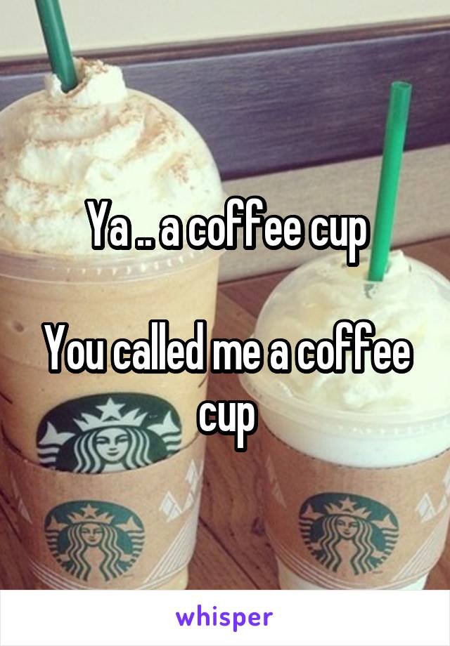 Ya .. a coffee cup

You called me a coffee cup