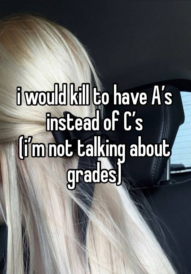 i would kill to have A’s instead of C’s
(i’m not talking about grades)