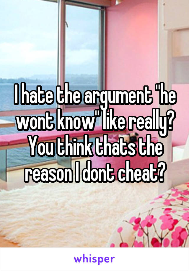 I hate the argument "he wont know" like really? You think thats the reason I dont cheat?