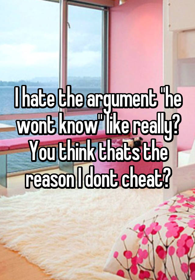 I hate the argument "he wont know" like really? You think thats the reason I dont cheat?