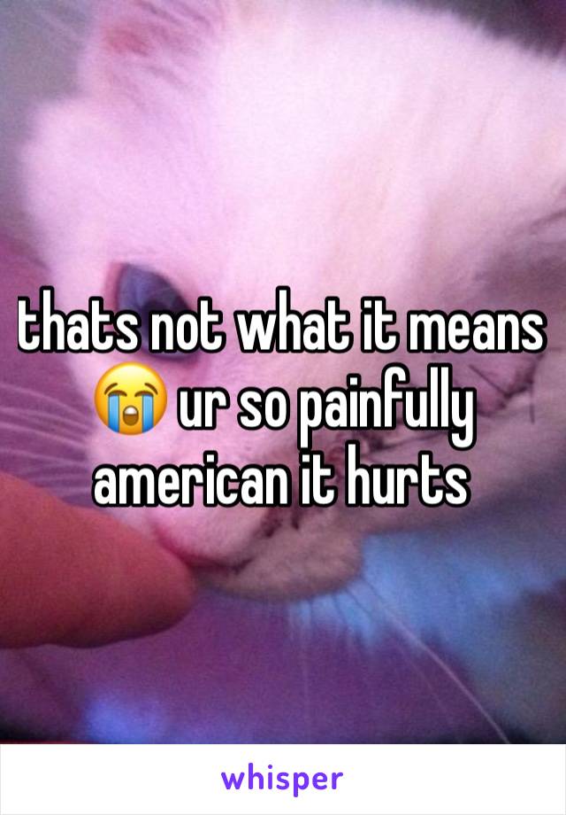 thats not what it means😭 ur so painfully american it hurts 