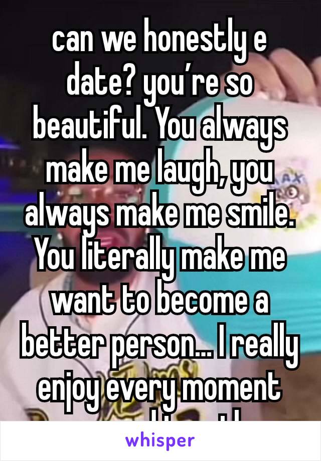 can we honestly e date? you’re so beautiful. You always make me laugh, you always make me smile. You literally make me want to become a better person… I really enjoy every moment we spend together