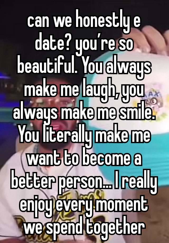 can we honestly e date? you’re so beautiful. You always make me laugh, you always make me smile. You literally make me want to become a better person… I really enjoy every moment we spend together