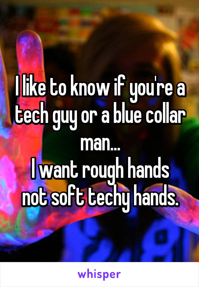 I like to know if you're a tech guy or a blue collar man...
I want rough hands not soft techy hands.