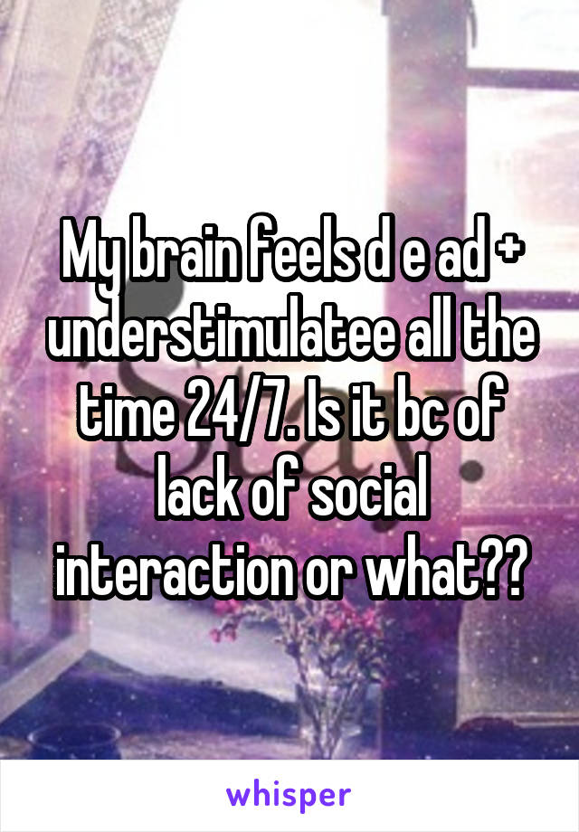 My brain feels d e ad + understimulatee all the time 24/7. Is it bc of lack of social interaction or what??