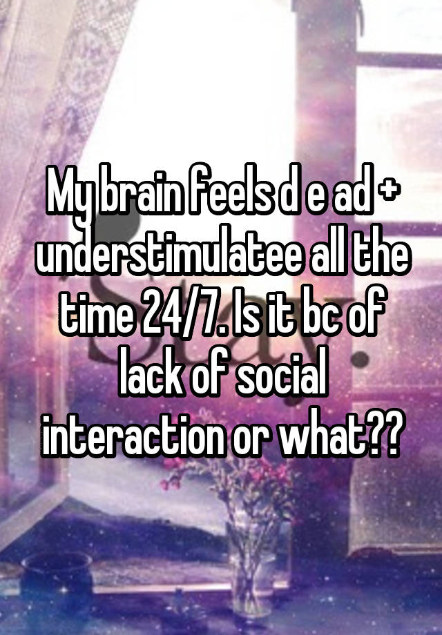 My brain feels d e ad + understimulatee all the time 24/7. Is it bc of lack of social interaction or what??