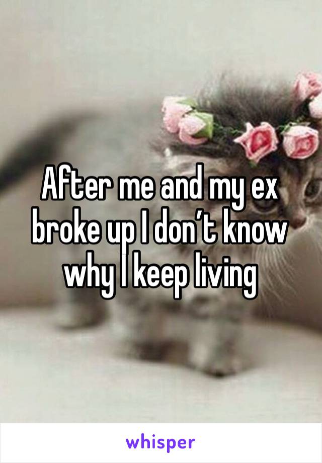After me and my ex broke up I don’t know why I keep living