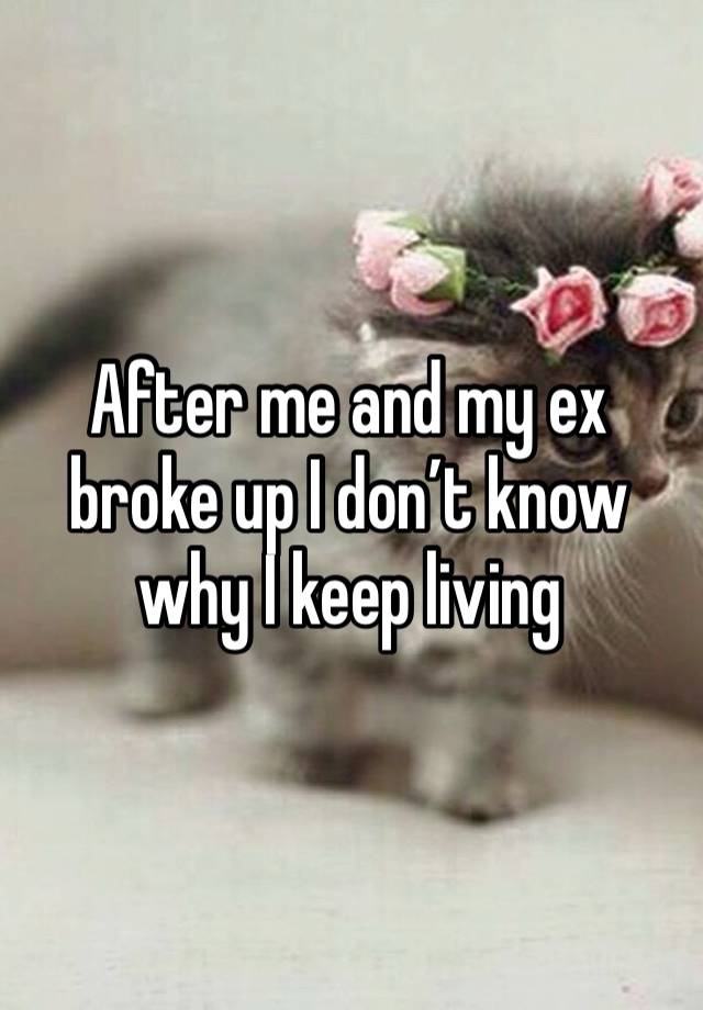 After me and my ex broke up I don’t know why I keep living