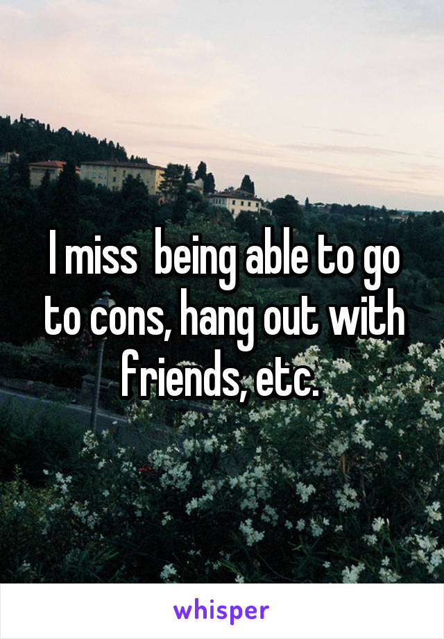 I miss  being able to go to cons, hang out with friends, etc. 