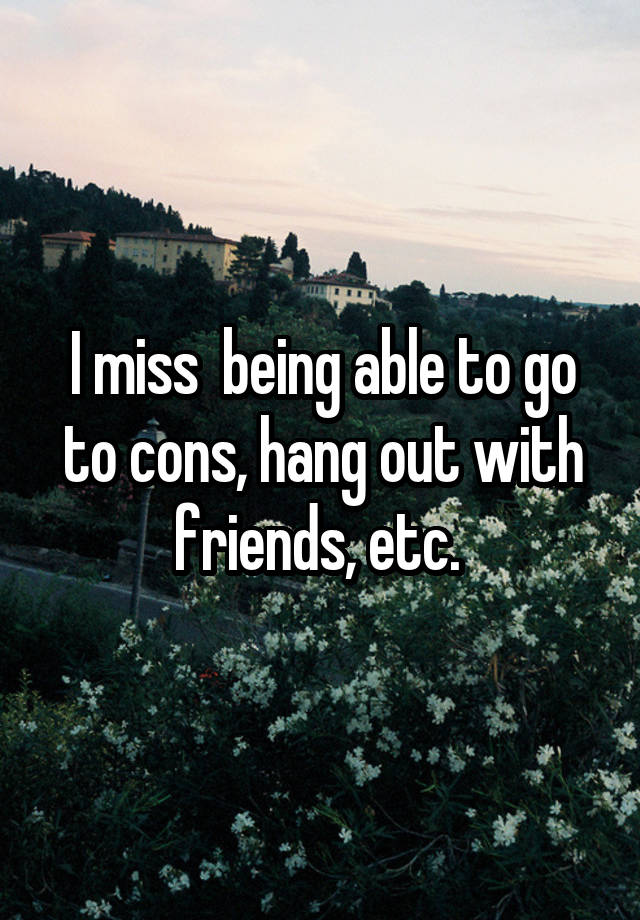 I miss  being able to go to cons, hang out with friends, etc. 