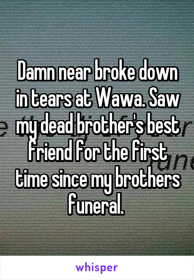 Damn near broke down in tears at Wawa. Saw my dead brother's best friend for the first time since my brothers funeral. 