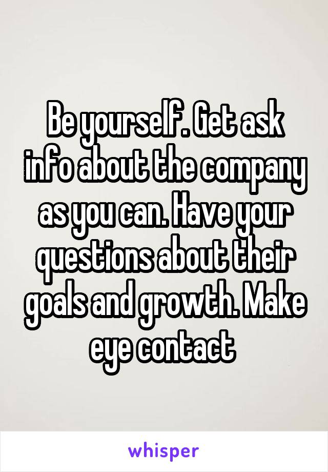 Be yourself. Get ask info about the company as you can. Have your questions about their goals and growth. Make eye contact 