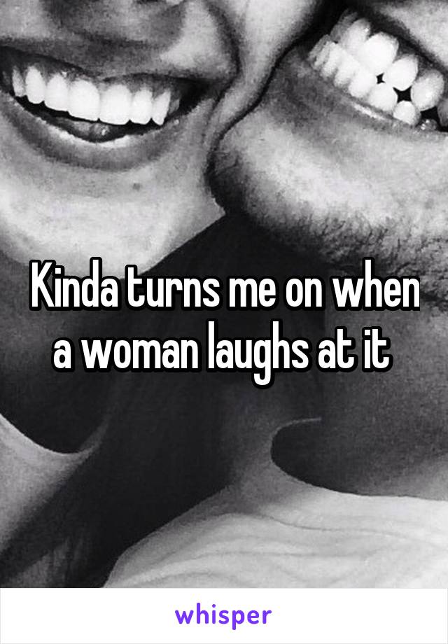 Kinda turns me on when a woman laughs at it 